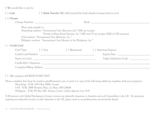 I/We would like to pay by:
[ ] Cash                            [ ] Bank Transfer (We will forward the bank details/autopay form to you)
[ ] Cheque
        Cheque Number: ___________________________                           Bank: ___________________________________________
                Please make payable to --
                Hong Kong residents: “International Care Ministries Ltd.” (HK tax receipts)
                                       “Friends of Hong Kong Charities, Inc.” (HK and US tax receipts, HK$ or US$ amounts)
                USA residents: “International Care Ministries, Inc.”
                Philippine residents: “International Care Ministry of the Philippines, Inc.”
[ ] Credit Card
           Card Type:               [ ] Visa                [ ] Mastercard            [ ] American Express
           Credit Card Number: _________________________________________                        Expiry Date: ________________________
           Name on Card: ______________________________________________                         3-digit Validation Code: _______________
           Cardholder’s Signature: ________________________________________________________________________________
           Complete Billing Address: ______________________________________________________________________________


[ ] My company will MATCH MY GIFT.
Please complete this form by email to give@caremin.com or send it to any of the following addresses together with your payment:
         Hong Kong: ICM, GPO Box 2089, Central
         USA: ICM, 7498 Sheridan Place, La Plata, MD 20646
         Philippines: ICM, PO Box 280, Araneta Center, Cubao, Quezon City 1135
ICM partners with Global Development Group to process tax deductible donations in Australia and with Stewardship in the UK. For donations
requiring tax deductible receipts in either Australia or the UK, please email us at give@caremin.com for further details.


32 | 2011 ICM ANNUAL REPORT | Giving Information
 