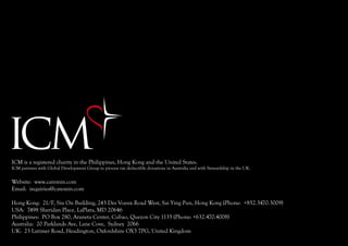 ICM is a registered charity in the Philippines, Hong Kong and the United States.
ICM partners with Global Development Group to process tax deductible donations in Australia and with Stewardship in the UK.


Website: www.caremin.com
Email: inquiries@caremin.com

Hong Kong: 21/F, Siu On Building, 243 Des Voeux Road West, Sai Ying Pun, Hong Kong (Phone: +852.3470.3009)
USA: 7498 Sheridan Place, LaPlata, MD 20646
Philippines: PO Box 280, Araneta Center, Cubao, Quezon City 1135 (Phone: +632.470.4008)
Australia: 20 Parklands Ave, Lane Cove, Sydney 2066
UK: 23 Latimer Road, Headington, Oxfordshire OX3 7PG, United Kingdom
 