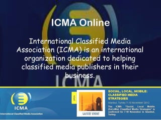 ICMA Online
    International Classified Media
Association (ICMA) is an international
  organization dedicated to helping
 classified media publishers in their
              business.
 