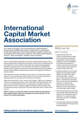 For almost 50 years, the International Capital Market
Association (ICMA) has made a significant contribution
to the development of the international capital market by
facilitating the interaction between all market participants:
issuers, lead managers, dealers and investors.
From its modest offshore beginnings the international capital market has grown into a
broad and deep market, serving the funding needs of governments, supranationals and
corporates from all over the world. As the market has expanded across geographic
boundaries and product areas, it has assisted the free movement of capital across
borders and the integration of economies, removing obstacles and linking the different
national markets together, enhancing structural reform and integration of capital and
financial markets.
ICMA represents members worldwide, who are active in the international capital
market on a cross border basis. ICMA is distinct from other trade associations in
representing both the buy-side and the sell-side of the industry.
ICMA has its head office in Zurich, where it was founded in 1969, with a subsidiary in
London and a representative office in Paris. While ICMA has traditionally been most
active in the international debt market, it focuses today on all types of securities,
taking full account of the increasing integration between the debt and equity, cash
and derivatives markets, working with other trade associations where it makes sense
to do so.
ICMA’s mission is to promote resilient and well functioning international
debt capital markets, which are necessary for economic growth, for the
benefit of all market participants.
Setting standards in the international capital market www.icmagroup.org
International
Capital Market
Association
What we do
ICMA is committed to:
•	 Helping to build trust in the
industry by promoting best market
practice through the development
of appropriate, industry accepted,
guidelines, rules, recommendations
and standard documentation to
maintain and enhance the framework
of cross border issuing, trading and
investing in debt instruments;
•	 Bringing all segments of the industry
together and encouraging dialogue
between the industry as a whole
and the authorities - including
governments, regulators and central
banks - at national and international
level to ensure that financial regulation
promotes, in a balanced and
proportionate way, the resilience,
efficiency and cost effectiveness of
international debt capital markets;
•	 Promoting networking and information
flow amongst market participants and
between market participants and the
authorities, by organising market
conferences, seminars, roundtables
and meetings;
•	 Promoting high professional standards
for market participants through market
focused education.
 