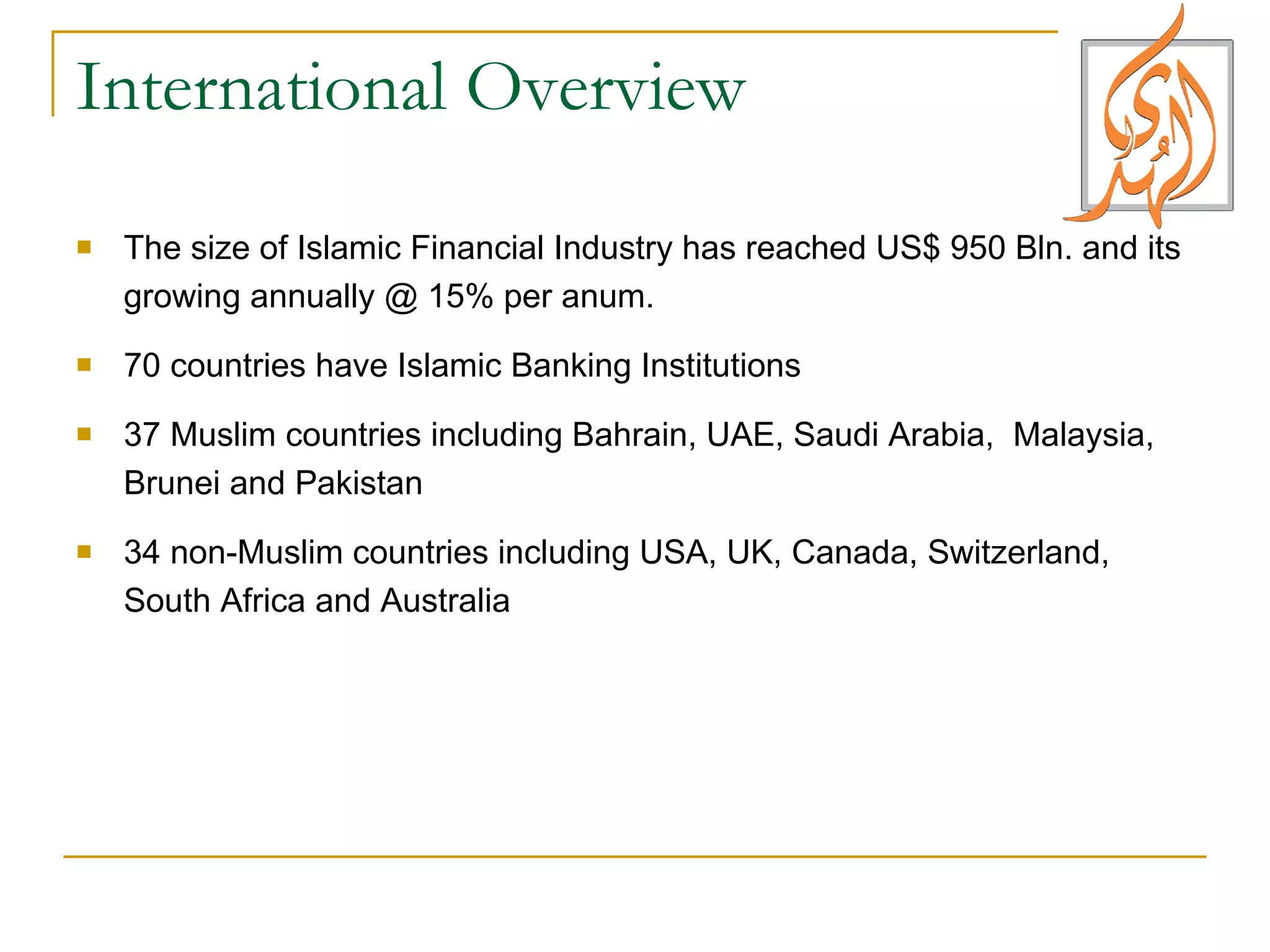 International Overview  The size of Islamic Financial Industry has reached US$ 950 Bln. and its growing annually @ 15% per anum. 70 countries have Islamic Banking Institutions  37 Muslim countries including Bahrain, UAE, Saudi Arabia,  Malaysia, Brunei and Pakistan 34 non-Muslim countries including USA, UK, Canada, Switzerland, South Africa and Australia 