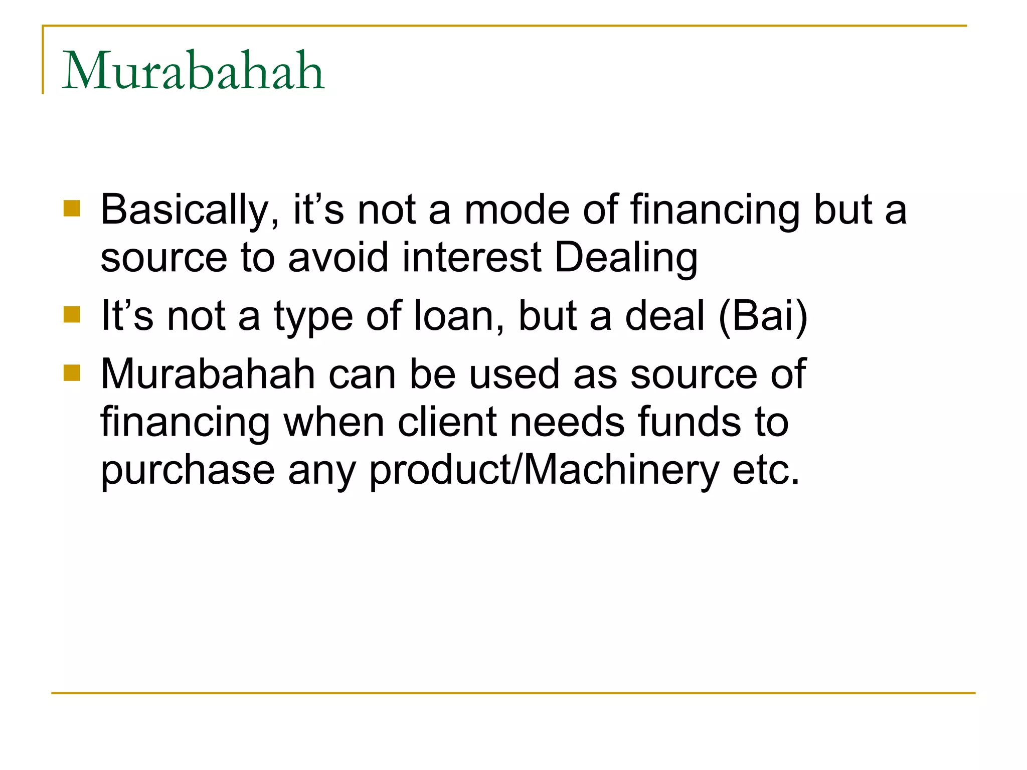 Murabahah Basically, it’s not a mode of financing but a source to avoid interest Dealing It’s not a type of loan, but a deal (Bai) Murabahah can be used as source of financing when client needs funds to purchase any product/Machinery etc. 