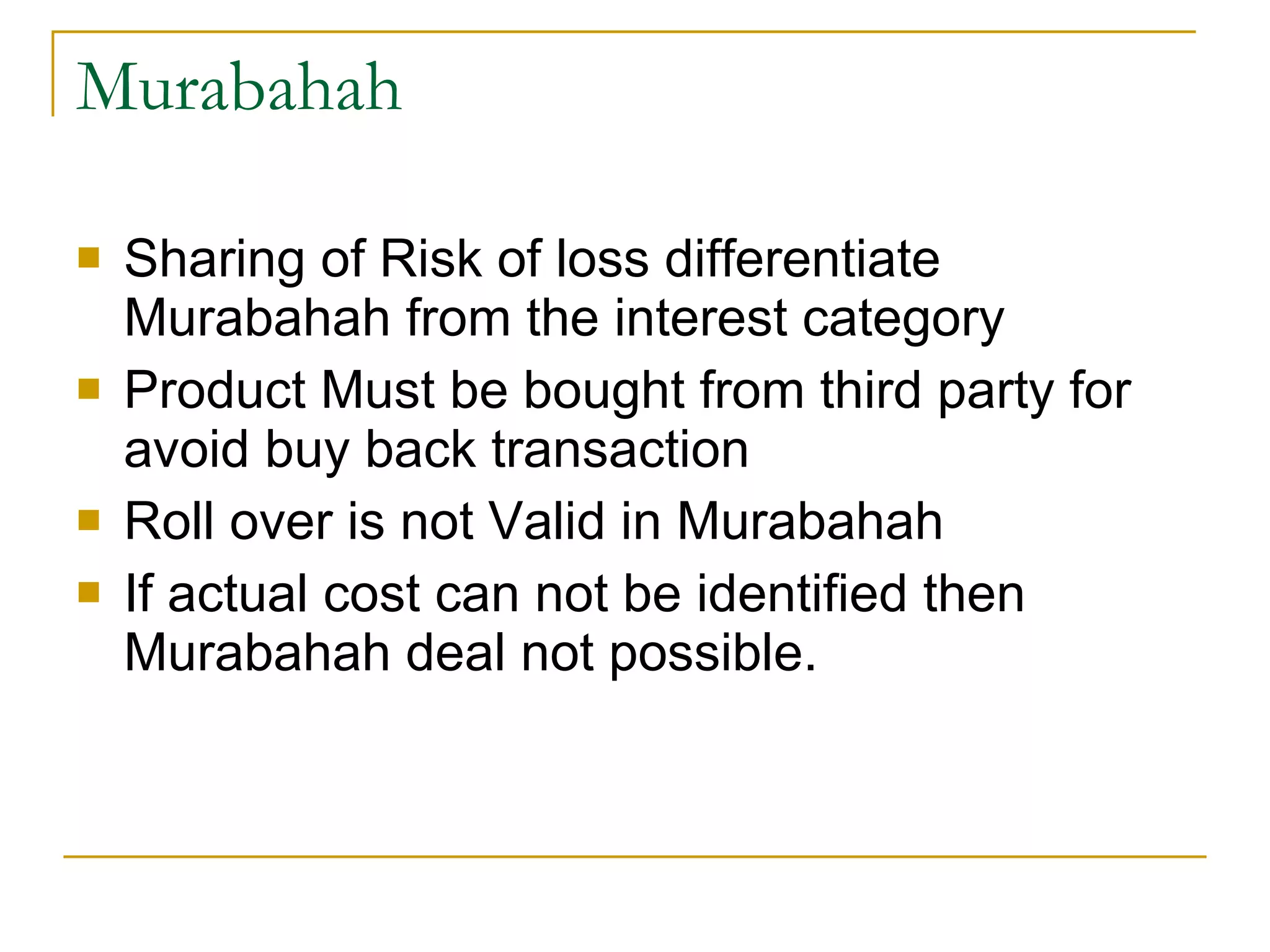 Murabahah Sharing of Risk of loss differentiate Murabahah from the interest category Product Must be bought from third party for avoid buy back transaction Roll over is not Valid in Murabahah If actual cost can not be identified then Murabahah deal not possible. 