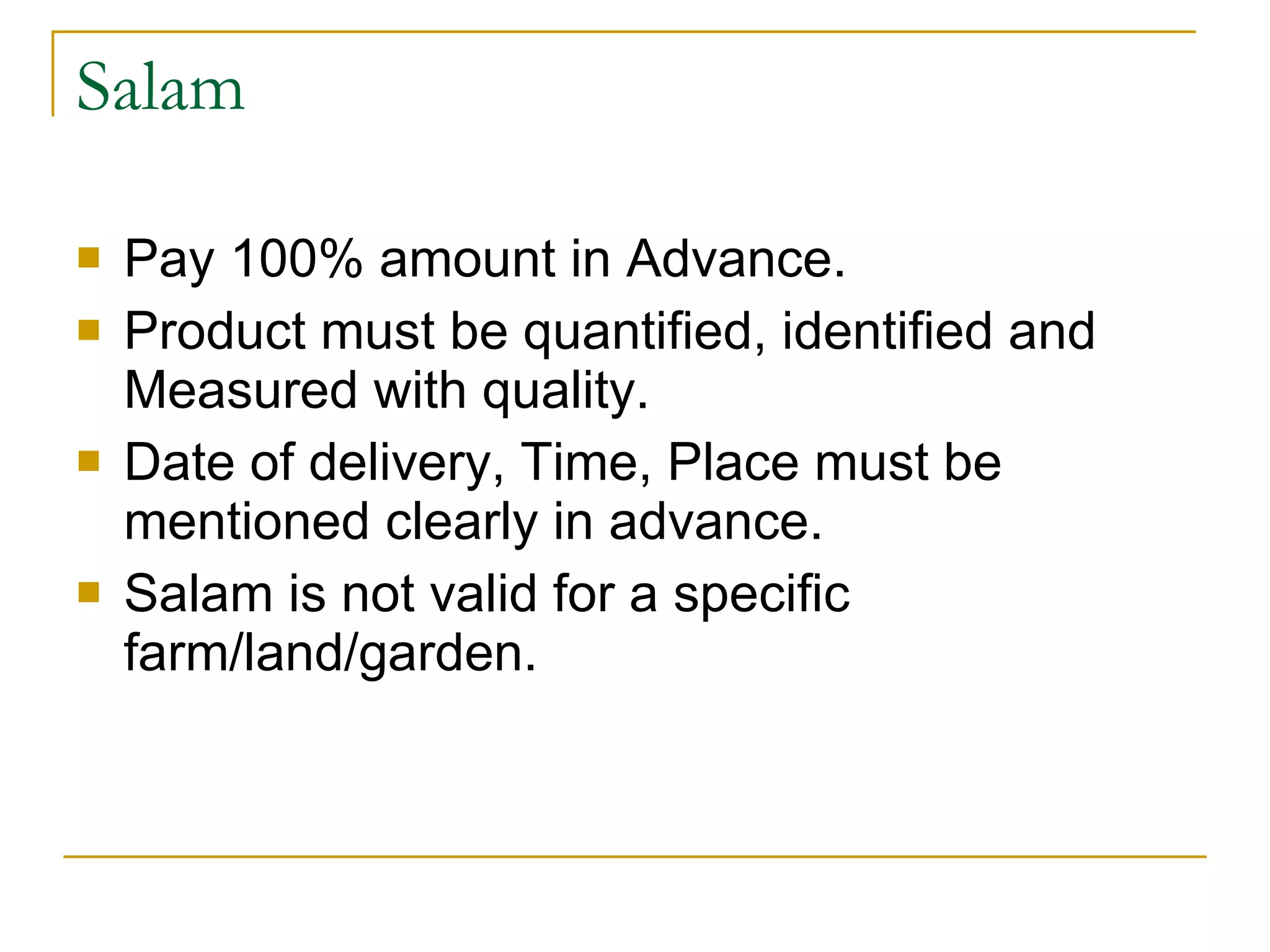 Salam Pay 100% amount in Advance. Product must be quantified, identified and Measured with quality. Date of delivery, Time, Place must be mentioned clearly in advance. Salam is not valid for a specific farm/land/garden. 