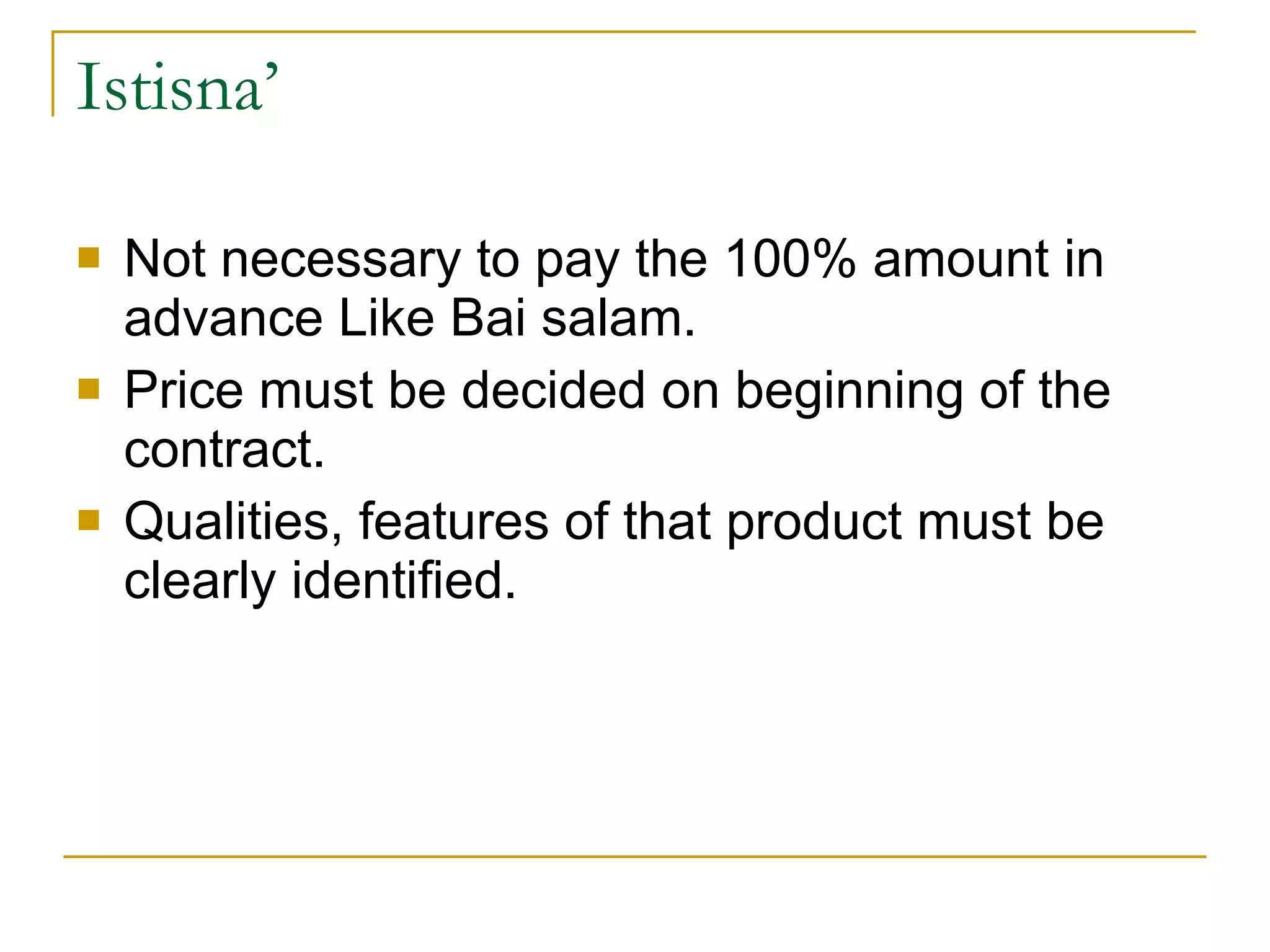 Istisna’ Not necessary to pay the 100% amount in advance Like Bai salam. Price must be decided on beginning of the contract. Qualities, features of that product must be clearly identified. 