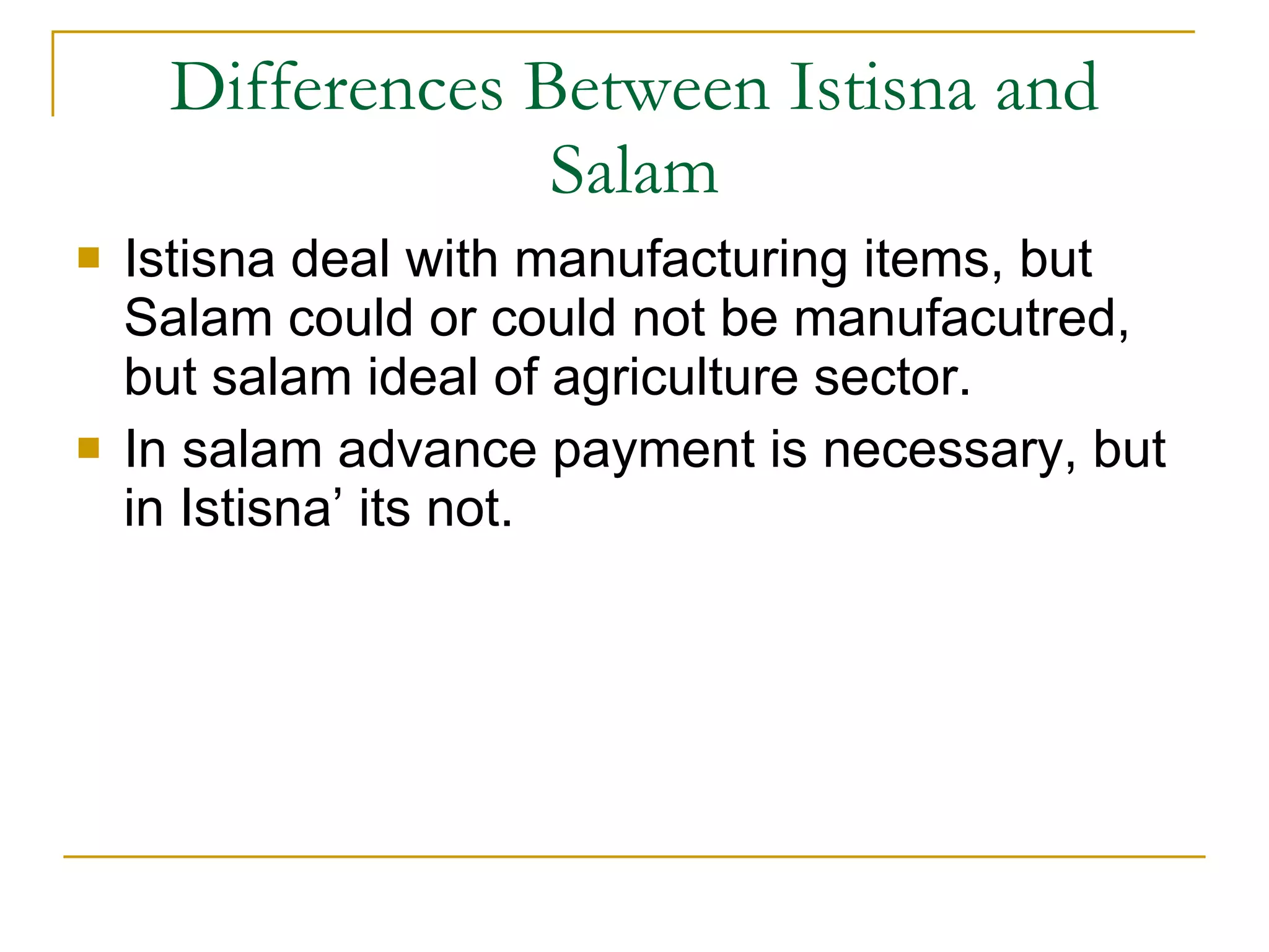 Differences Between Istisna and Salam Istisna deal with manufacturing items, but Salam could or could not be manufacutred, but salam ideal of agriculture sector. In salam advance payment is necessary, but in Istisna’ its not. 