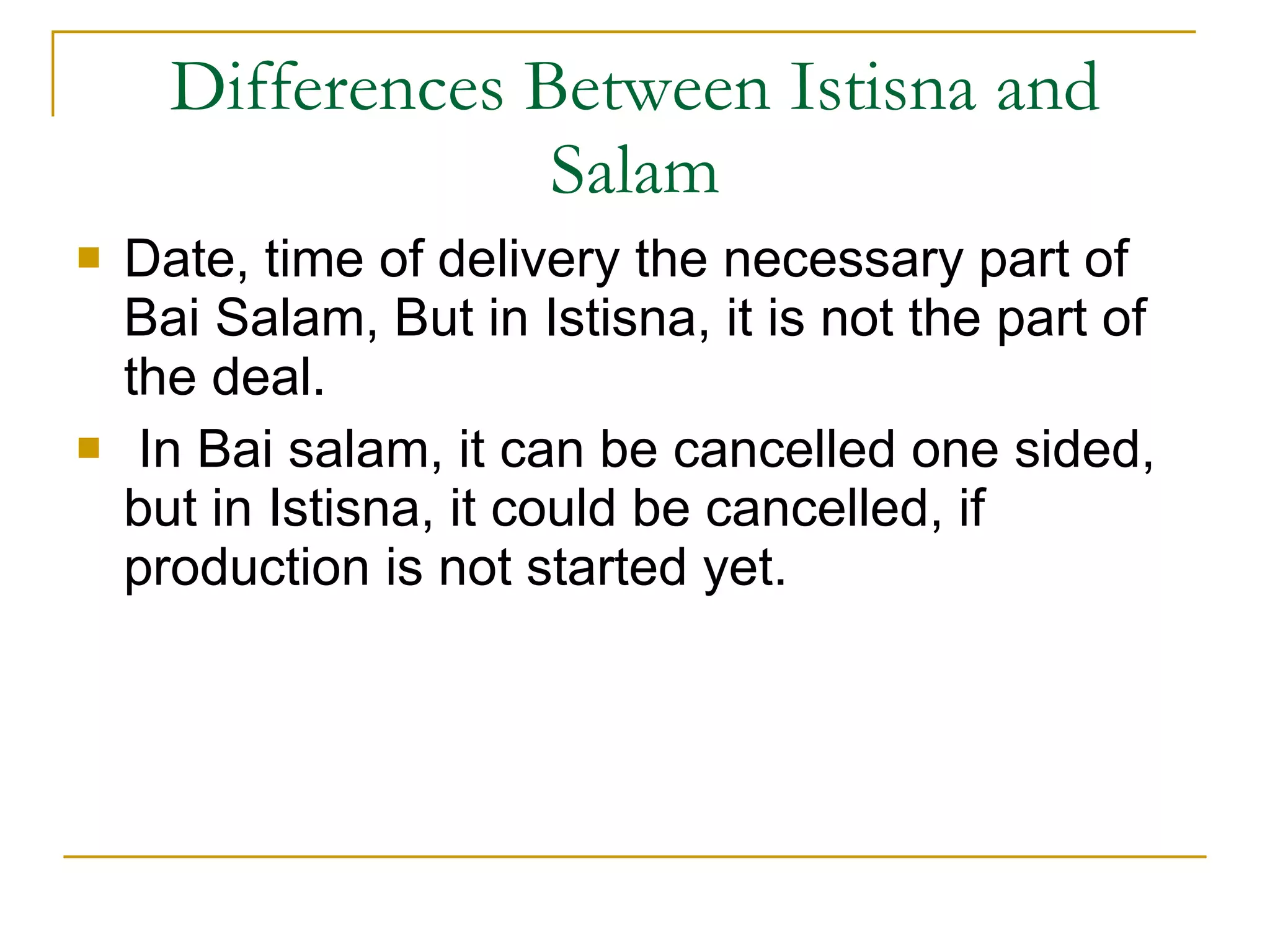 Differences Between Istisna and Salam Date, time of delivery the necessary part of Bai Salam, But in Istisna, it is not the part of the deal. In Bai salam, it can be cancelled one sided, but in Istisna, it could be cancelled, if production is not started yet. 