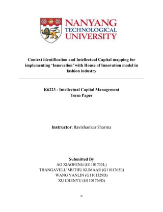 Context identification and Intellectual Capital mapping for
implementing ‘Innovation’ with House of Innovation model in
                       fashion industry



         K6223 - Intellectual Capital Management
                        Term Paper




              Instructor: Ravishankar Sharma




                       Submitted By
             AO XIAOFENG (G1101735L)
       THANGAVELU MUTHU KUMAAR (G1101765E)
             WANG YANLIN (G1101329D)
              XU CHENYU (G1101769D)


                             0
 