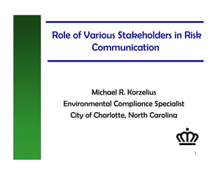 Role of Various Stakeholders in Risk
         Communication



           Michael R. Korzelius
  Environmental Compliance Specialist
    City of Charlotte, North Carolina



                                        1
 