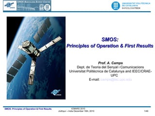 SMOS:  Principles of Operation & First Results   Prof. A. Camps Dept. de Teoria del Senyal i Comunicacions Universitat Politècnica de Catalunya and IEEC/CRAE-UPC E-mail:  [email_address] 