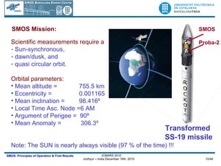 Scientific measurements require a  Sun-synchronous,  dawn/dusk, and quasi circular orbit. Orbital parameters: Mean altitude =  755.5 km Eccentricity =   0.001165 Mean inclination =   98.416º Local Time Asc. Node =6 AM Argument of Perigee =  90º Mean Anomaly =    306.3º Note: The SUN is nearly always visible (97 % of the time) !!! SMOS Mission: SMOS Proba-2 Transformed  SS-19 missile 
