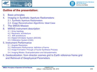 Outline of the presentation: Basic principles Imaging in Synthetic Aperture Radiometers: 2.1. Synthetic Aperture Radiometers 2.2. Image Reconstruction Algorithms: Ideal Case The SMOS Mission MIRAS instrument description 4.1. Array topology 4.2. Receivers’ architecture 4.3.  NIR architecture 4.4. DIgital COrrelator System (DICOS) 4.5. CAlibration System (CAS) 5. Instrument Performance 5.1. Angular Resolution 5.2. Radiometric Performance: definition of terms 5.3. Image Formation Through a Fourier Synthesis Process 5.4. Imaging Modes: Dual-polarization and full-polarimetric   6. Geolocalization: from director cosines grid to Earth reference frame grid  and Retrieval of Geophysical Parameters 
