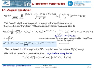 The retrieved  image is the 2D convolution of the original  T (  ,  ) image  with the instrument’s impulse response or  equivalent array factor : 5.1. Angular Resolution The “ideal” brightness temperature image is formed by an inverse  (discrete) Fourier transform of the measured visibility samples ( B  = 0): Equivalent Array Factor : same response as for an array of elements at  ( u,v )  positions ( except for the  |(.)| 2 ) 5. Instrument Performance 