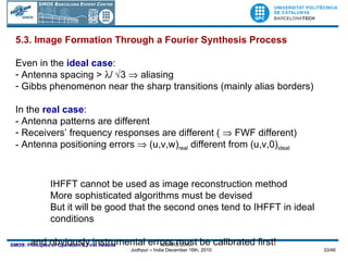 5.3. Image Formation Through a Fourier Synthesis Process Even in the  ideal case : Antenna spacing >   /  3    aliasing Gibbs phenomenon near the sharp transitions (mainly alias borders) In the  real case : - Antenna patterns are different  Receivers’ frequency responses are different (    FWF different) Antenna positioning errors    (u,v,w) real  different from (u,v,0) ideal IHFFT cannot be used as image reconstruction method More sophisticated algorithms must be devised But it will be good that the second ones tend to IHFFT in ideal  conditions …  and obviously instrumental errors must be calibrated first! 