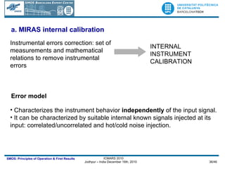 a.  MIRAS internal calibration Instrumental errors correction: set of measurements and mathematical relations to remove instrumental errors  INTERNAL INSTRUMENT CALIBRATION Characterizes the instrument behavior  independently  of the input signal.  It can be characterized by suitable internal known signals injected at its input: correlated/uncorrelated and hot/cold noise injection. Error model 