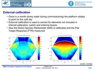 Once in a month (every week during commissioning) the platform rotates to point to the cold sky External calibration is used to correct for elements not included in internal calibration: switch and antenna losses Also the Noise Injection Radiometer (NIR) is calibrated and the Flat Target Response (FTR) measured HERE IT GOES THE ANIMATION. T_X_skylook2.gif HERE IT GOES THE ANIMATION. T_Y_skylook2.gif External calibration [credits I. Corbella] 