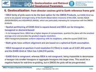 6. Geolocalization:  from director cosines grid to Earth reference frame grid ISEA   family of grids  seem to be the best option for the SMOS Products ,  but   EASE-Grid  has come to be  popular amongst many of the Earth Observation missions of the USA , namely AQUA (NASA/NASDA) and AQUARIUS (NASA), which are particularly interesting for comparison with the SMOS products. Spatial partitioning of EASE-Grid is square-based and ISEA can be triangular, hexagonal or diamond-based : -  In its  hexagonal form, ISEA  has a  higher degree of compactness , quantize the plane with the  smallest average error  and provides the  greatest angular resolution .   ISEA hexagonal possesses  uniform adjacency with its neighbors , unlike the square EASE-Grid. Both grids  have  uniform alignment  and are  based on a spherical Earth assumption .  ISEA hexagonal at aperture 4 and resolution 9 (15km) is made up of 2,621,442 points and the EASE-Grid at 12km has 3,244,518 points. EASE-Grid is congruent ,  whereas  ISEA is not congruent , being impossible to decompose a hexagon into smaller hexagons or aggregate hexagons into larger ones. This would be a negative feature for real-time re-gridding, but in SMOS the grids will be pre-generated. 6. Geolocalization and Retrieval of Geophysical Parameters 