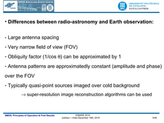 Differences between radio-astronomy and Earth observation: - Large antenna spacing Very narrow field of view (FOV) Obliquity factor (1/cos   ) can be approximated by 1 Antenna patterns are approximatedly constant (amplitude and phase) over the FOV Typically quasi-point sources imaged over cold background    super-resolution image reconstruction algorithms can be used 