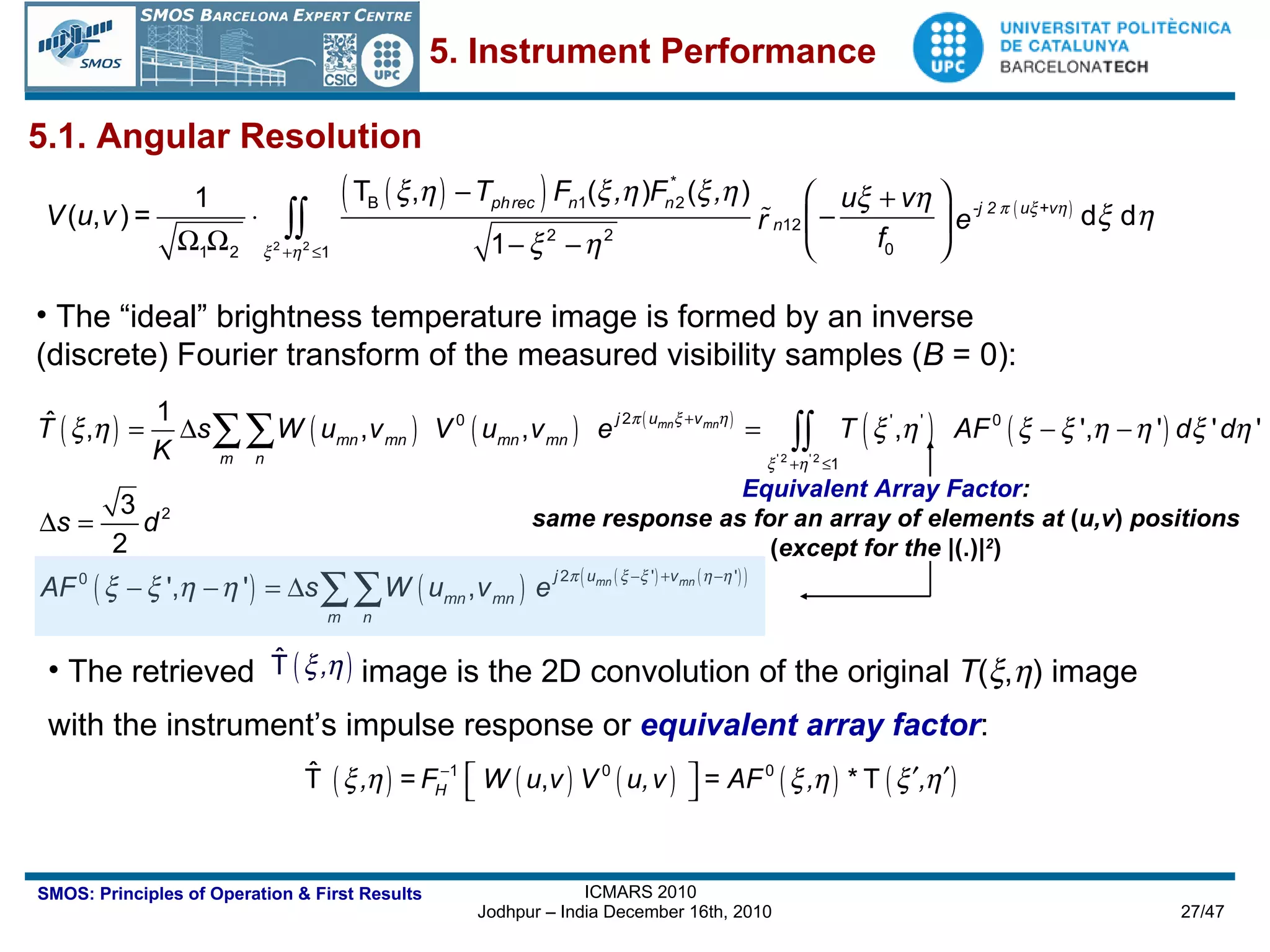 The retrieved  image is the 2D convolution of the original  T (  ,  ) image  with the instrument’s impulse response or  equivalent array factor : 5.1. Angular Resolution The “ideal” brightness temperature image is formed by an inverse  (discrete) Fourier transform of the measured visibility samples ( B  = 0): Equivalent Array Factor : same response as for an array of elements at  ( u,v )  positions ( except for the  |(.)| 2 ) 5. Instrument Performance 