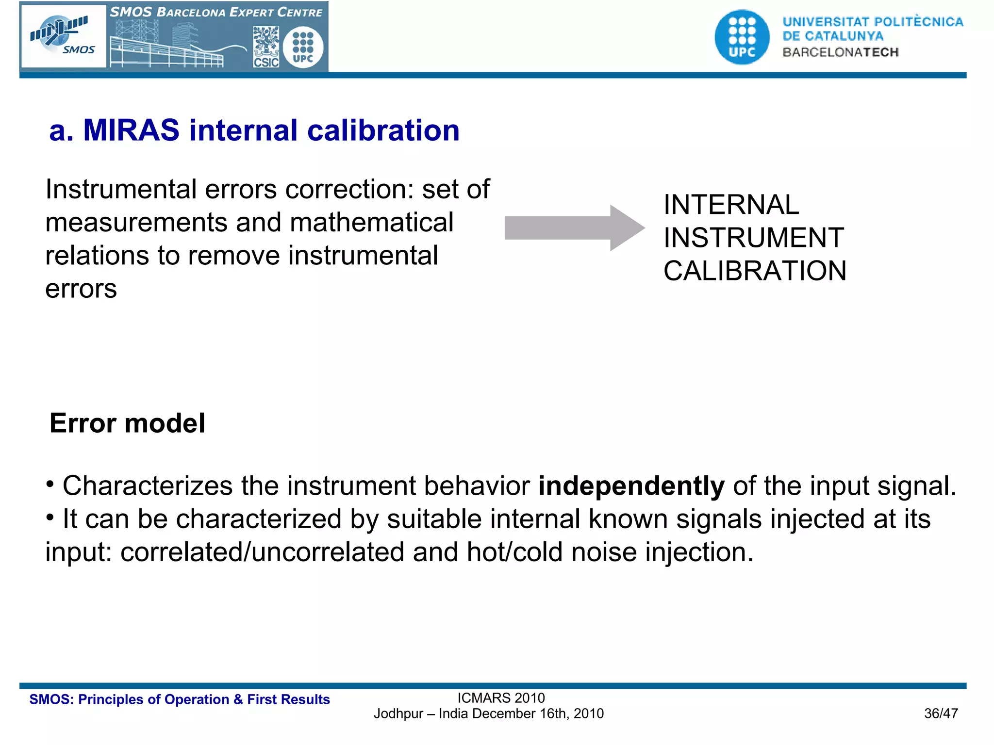 a.  MIRAS internal calibration Instrumental errors correction: set of measurements and mathematical relations to remove instrumental errors  INTERNAL INSTRUMENT CALIBRATION Characterizes the instrument behavior  independently  of the input signal.  It can be characterized by suitable internal known signals injected at its input: correlated/uncorrelated and hot/cold noise injection. Error model 