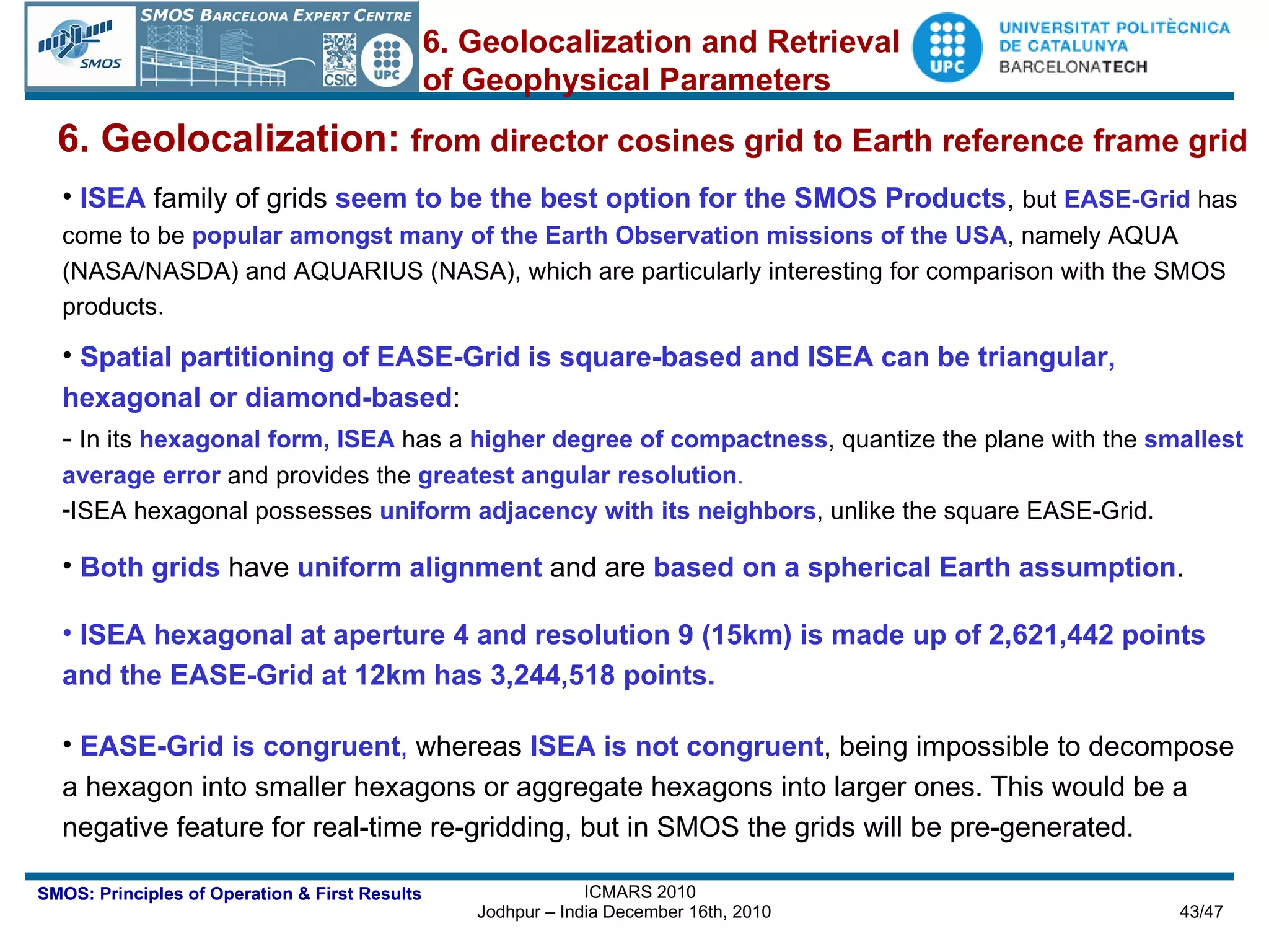 6. Geolocalization:  from director cosines grid to Earth reference frame grid ISEA   family of grids  seem to be the best option for the SMOS Products ,  but   EASE-Grid  has come to be  popular amongst many of the Earth Observation missions of the USA , namely AQUA (NASA/NASDA) and AQUARIUS (NASA), which are particularly interesting for comparison with the SMOS products. Spatial partitioning of EASE-Grid is square-based and ISEA can be triangular, hexagonal or diamond-based : -  In its  hexagonal form, ISEA  has a  higher degree of compactness , quantize the plane with the  smallest average error  and provides the  greatest angular resolution .   ISEA hexagonal possesses  uniform adjacency with its neighbors , unlike the square EASE-Grid. Both grids  have  uniform alignment  and are  based on a spherical Earth assumption .  ISEA hexagonal at aperture 4 and resolution 9 (15km) is made up of 2,621,442 points and the EASE-Grid at 12km has 3,244,518 points. EASE-Grid is congruent ,  whereas  ISEA is not congruent , being impossible to decompose a hexagon into smaller hexagons or aggregate hexagons into larger ones. This would be a negative feature for real-time re-gridding, but in SMOS the grids will be pre-generated. 6. Geolocalization and Retrieval of Geophysical Parameters 