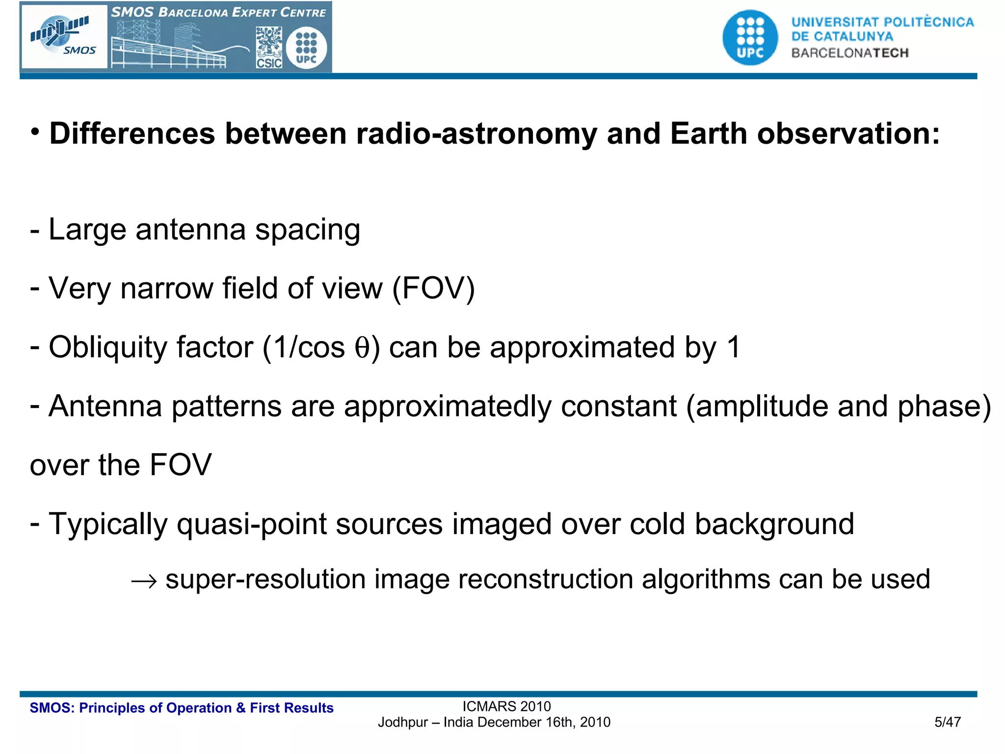 Differences between radio-astronomy and Earth observation: - Large antenna spacing Very narrow field of view (FOV) Obliquity factor (1/cos   ) can be approximated by 1 Antenna patterns are approximatedly constant (amplitude and phase) over the FOV Typically quasi-point sources imaged over cold background    super-resolution image reconstruction algorithms can be used 