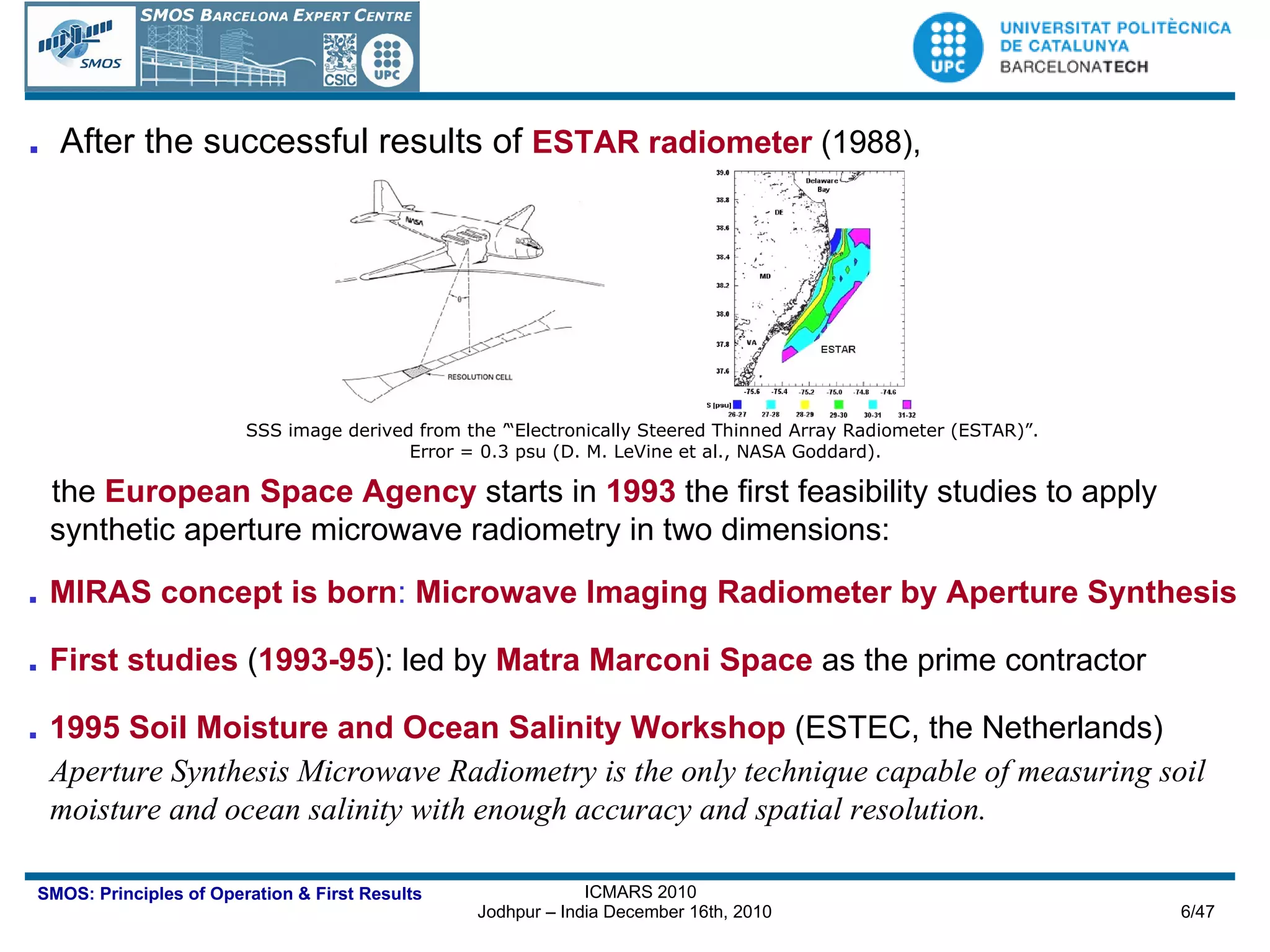 .  After the successful results of   ESTAR radiometer  (1988),   the   European Space Agency  starts in   1993  the first feasibility studies to apply synthetic aperture microwave radiometry in two dimensions: .   MIRAS concept is born :  Microwave Imaging Radiometer by Aperture Synthesis .   First studies  ( 1993-95 ): led by   Matra Marconi Space  as the prime contractor .   1995 Soil Moisture and Ocean Salinity Workshop  (ESTEC, the Netherlands) Aperture Synthesis Microwave Radiometry is the only technique capable of measuring soil moisture and ocean salinity with enough accuracy and spatial resolution. SSS image derived from the ’“Electronically Steered Thinned Array Radiometer (ESTAR)”.  Error = 0.3 psu (D. M. LeVine et al., NASA Goddard).  