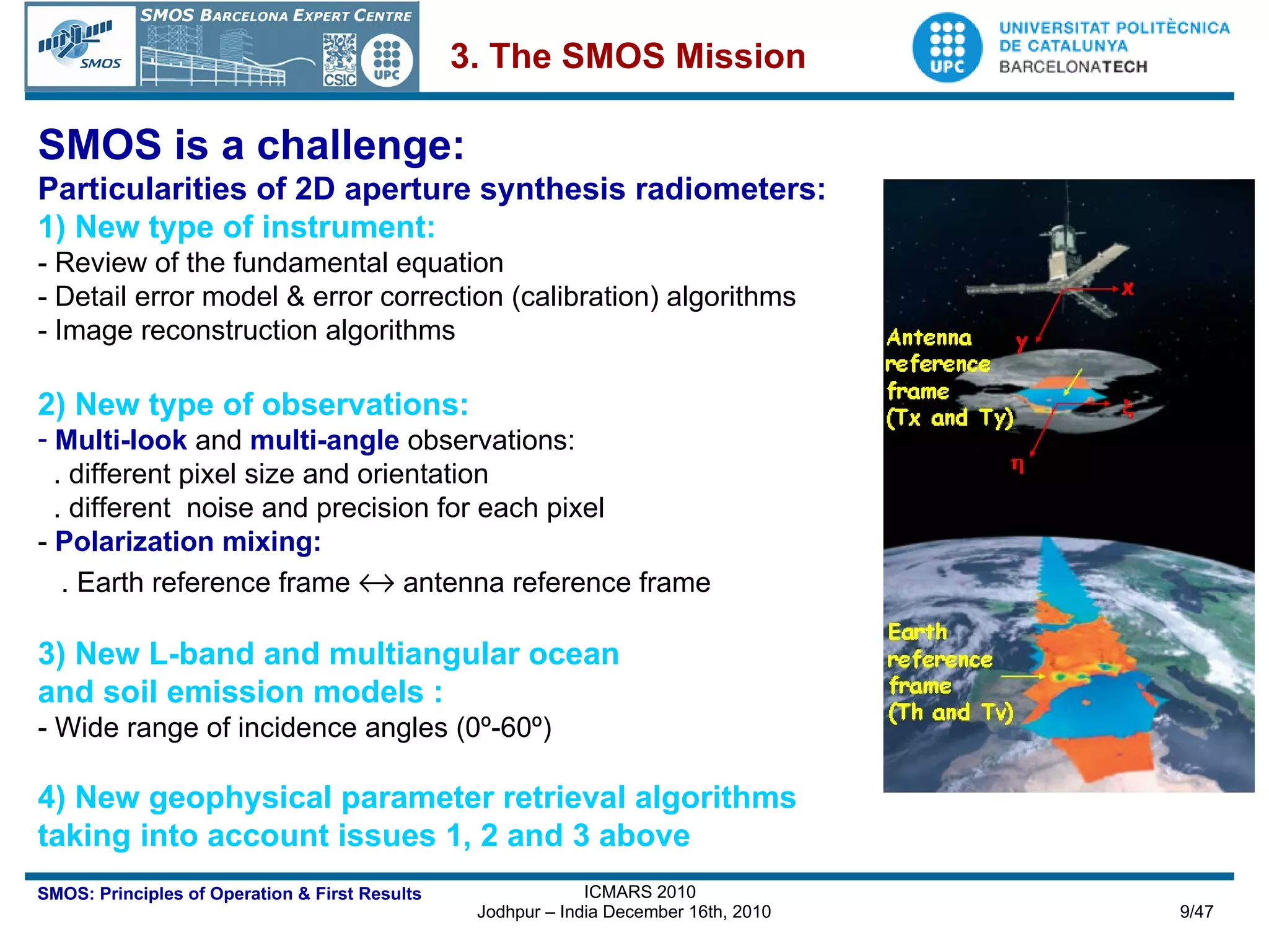 SMOS is a challenge: Particularities of 2D aperture synthesis radiometers: 1) New type of instrument:  - Review of the fundamental equation - Detail error model & error correction (calibration) algorithms - Image reconstruction algorithms 2) New type of observations: Multi-look  and  multi-angle   observations:  . different pixel size and orientation . different  noise and precision for each pixel -   Polarization mixing:   . Earth reference frame    antenna reference frame 3) New L-band and multiangular ocean  and soil emission models :  - Wide range of incidence angles (0º-60º) 4) New geophysical parameter retrieval algorithms taking into account issues 1, 2 and 3 above 3. The SMOS Mission 