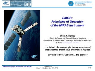 SMOS:  Principles of Operation  of the MIRAS instrument   Prof. A. Camps Dept. de Teoria del Senyal i Comunicacions Universitat Politècnica de Catalunya and IEEC/CRAE-UPC E-mail:  [email_address] … on behalf of many people (many anonymous)  that kept this dream alive and make it happen devoted to Prof. Cal Swift… the pioneer 