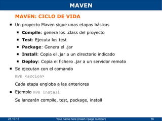 21.10.15 Your name here (insert->page number) 16
MAVEN
MAVEN: CICLO DE VIDA
 Un proyecto Maven sigue unas etapas básicas
 Compile: genera los .class del proyecto
 Test: Ejecuta los test
 Package: Genera el .jar
 Install: Copia el .jar a un directorio indicado
 Deploy: Copia el fichero .jar a un servidor remoto
 Se ejecutan con el comando
mvn <accion>
Cada etapa engloba a las anteriores
 Ejemplo mvn install
Se lanzarán compile, test, package, install
 