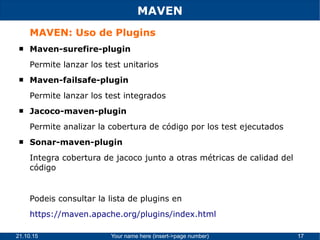21.10.15 Your name here (insert->page number) 17
MAVEN
MAVEN: Uso de Plugins
 Maven-surefire-plugin
Permite lanzar los test unitarios
 Maven-failsafe-plugin
Permite lanzar los test integrados
 Jacoco-maven-plugin
Permite analizar la cobertura de código por los test ejecutados
 Sonar-maven-plugin
Integra cobertura de jacoco junto a otras métricas de calidad del
código
Podeis consultar la lista de plugins en
https://maven.apache.org/plugins/index.html
 