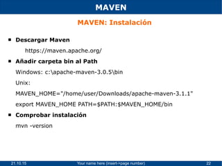 21.10.15 Your name here (insert->page number) 22
MAVEN
MAVEN: Instalación
 Descargar Maven
https://maven.apache.org/
 Añadir carpeta bin al Path
Windows: c:apache-maven-3.0.5bin
Unix:
MAVEN_HOME="/home/user/Downloads/apache-maven-3.1.1"
export MAVEN_HOME PATH=$PATH:$MAVEN_HOME/bin
 Comprobar instalación
mvn -version
 