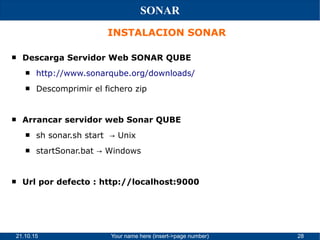 21.10.15 Your name here (insert->page number) 28
SONAR
INSTALACION SONAR
 Descarga Servidor Web SONAR QUBE
 http://www.sonarqube.org/downloads/
 Descomprimir el fichero zip
 Arrancar servidor web Sonar QUBE
 sh sonar.sh start Unix→
 startSonar.bat Windows→
 Url por defecto : http://localhost:9000
 