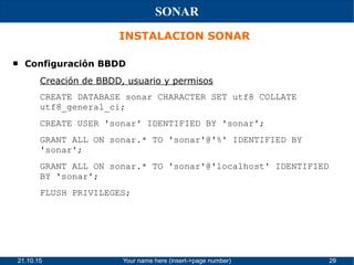 21.10.15 Your name here (insert->page number) 29
SONAR
INSTALACION SONAR
 Configuración BBDD
Creación de BBDD, usuario y permisos
CREATE DATABASE sonar CHARACTER SET utf8 COLLATE
utf8_general_ci;
CREATE USER 'sonar' IDENTIFIED BY 'sonar';
GRANT ALL ON sonar.* TO 'sonar'@'%' IDENTIFIED BY
'sonar';
GRANT ALL ON sonar.* TO 'sonar'@'localhost' IDENTIFIED
BY 'sonar';
FLUSH PRIVILEGES;
 