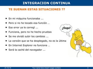 21.10.15 Your name here (insert->page number) 3
INTEGRACION CONTINUA
TE SUENAN ESTAS SITUACIONES ??
 En mi máquina funcionaba ...
 Pero si no he tocado esa función …
 Ese error ya lo corregí ...
 Funciona, pero no he hecho pruebas
 Se me olvidó subir los cambios ...
 La versión que se ha desplegado, no es la última
 En Internet Explorer no funciona …
 Será la caché del navegador ...
 