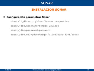 21.10.15 Your name here (insert->page number) 30
SONAR
INSTALACION SONAR
 Configuración parámetros Sonar
<install_directory>/conf/sonar.properties
sonar.jdbc.username=nombre_usuario
sonar.jdbc.password=password
sonar.jdbc.url=jdbc:mysql://localhost:3306/sonar
 