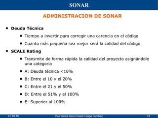 21.10.15 Your name here (insert->page number) 31
SONAR
ADMINISTRACION DE SONAR
 Deuda Técnica
 Tiempo a invertir para corregir una carencia en el código
 Cuanto más pequeña sea mejor será la calidad del código
 SCALE Rating
 Transmite de forma rápida la calidad del proyecto asignándole
una categoria
 A: Deuda técnica <10%
 B: Entre el 10 y el 20%
 C: Entre el 21 y el 50%
 D: Entre el 51% y el 100%
 E: Superior al 100%
 
