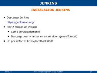 21.10.15 Your name here (insert->page number) 37
JENKINS
INSTALACION JENKINS
 Descargar Jenkins
https://jenkins-ci.org/
 Hay 2 formas de instalar
 Como servicio/demonio
 Descarga .war y lanzar en un servidor ajeno (Tomcat)
 Url por defecto: http://localhost:8080
 