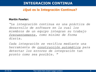 21.10.15 Your name here (insert->page number) 6
INTEGRACION CONTINUA
¿Qué es la Integración Continua?
Martin Fowler:
“La integración continua es una práctica de
desarrollo de software en la cual los
miembros de un equipo integran su trabajo
frecuentemente, como mínimo de forma
diaria.
Cada integración se verifica mediante una
herramienta de construcción automática para
detectar los errores de integración tan
pronto como sea posible. ”
 
