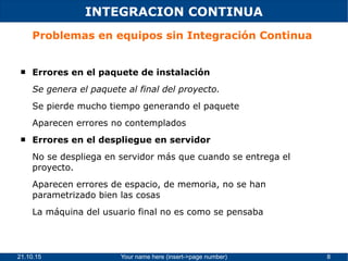21.10.15 Your name here (insert->page number) 8
INTEGRACION CONTINUA
Problemas en equipos sin Integración Continua
 Errores en el paquete de instalación
Se genera el paquete al final del proyecto.
Se pierde mucho tiempo generando el paquete
Aparecen errores no contemplados
 Errores en el despliegue en servidor
No se despliega en servidor más que cuando se entrega el
proyecto.
Aparecen errores de espacio, de memoria, no se han
parametrizado bien las cosas
La máquina del usuario final no es como se pensaba
 