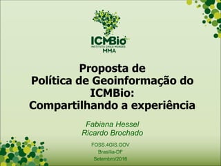 Proposta de
Política de Geoinformação do
ICMBio:
Compartilhando a experiência
Fabiana Hessel
Ricardo Brochado
FOSS.4GIS.GOV
Brasília-DF
Setembro/2016
 