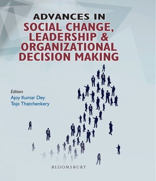 Editors
Ajoy Kumar Dey
Tojo Thatchenkery
Editors
Dey•Thatchenkery
ADVANCESIN
SOCIALCHANGE,LEADERSHIP&ORGANIZATIONALDECISIONMAKING
ADVANCES IN
SOCIAL CHANGE, LEADERSHIP &
ORGANIZATIONAL DECISION MAKING
As the title suggests, Advances in Social Change, Leadership, & Organizational Decision Making presents
case studies and conceptual papers based on the most current research undertaken by a diverse group
of scholars from North America, Europe, Asia, and other parts of the world. Creating positive social
change and reducing social inequality have become one of the most pressing needs of our time amidst
the unstoppable globalization which has resulted in the concentration of wealth in fewer hands. Case
studies and research presented in this volume also share the critical role played by socially responsive and
transparent leadership and ethical decision making for creating social justice and equality in organizations.
Several chapters in this collection also explore vibrant ﬁeld of social entrepreneurship where the mission
of common good is aligned with the goal of proﬁt making. Such cases also point out that businesses can
be an agent of social change and sustainability when socially conscious and courageous leaders take the
helm of small and large organizations.
Readers will be pleasantly surprised to see the diversity in the type and size of organizations studied and
the freshness in the new knowledge shared. This volume comprises of three sections:
• Social Entrepreneurship & Financing Social Change
• Agriculture, Poverty Alleviation, Sustainability, and Circular Economy
• Leadership and Decision Making
The book should be a valuable resource for students of management, research scholars, leaders in
various management functions, NGOs, public administrators, social entrepreneurs, OD practitioners,
and change management consultants.
Dr. Ajoy Kumar Dey is a practicing management expert and Professor, BIMTECH, Greater Noida,
India. He is the editor of South Asian Journal of Business and Management Cases, a SCOPUS indexed
journal published by Sage. He is the guest editor of three special issues of Inderscience journals and a
member of the Editorial Advisory Boards of many leading international management research journals.
He is a university rank holder possessing a blend of corporate, consultancy and academic experience.
Tojo Thatchenkery (Ph.D. Weatherhead School of Management, Case Western Reserve University)
is professor and director of the Organization Development and Knowledge Management program at the
Schar School of Policy & Government, George Mason University, Arlington, Virginia, U.S.A.
$ 1499
9 789387 471344
ISBN 978-93-87471-34-4
K A M
5851765
5852810
5783653
K A M
5851765
5852810
5783653
K A M
5851765
5852810
5783653
K A M
5851765
5852810
5783653
 