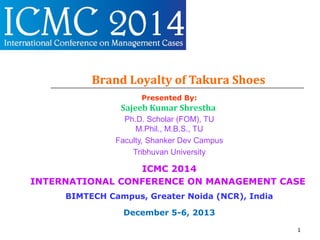 Brand Loyalty of Takura Shoes
Presented By:
Sajeeb Kumar Shrestha
Ph.D. Scholar (FOM), TU
M.Phil., M.B.S., TU
Faculty, Shanker Dev Campus
Tribhuvan University
ICMC 2014
INTERNATIONAL CONFERENCE ON MANAGEMENT CASE
BIMTECH Campus, Greater Noida (NCR), India
December 5-6, 2013
1
 