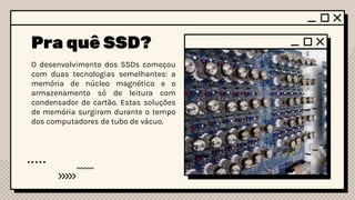 Pra quê SSD?
O desenvolvimento dos SSDs começou
com duas tecnologias semelhantes: a
memória de núcleo magnético e o
armazenamento só de leitura com
condensador de cartão. Estas soluções
de memória surgiram durante o tempo
dos computadores de tubo de vácuo.
 