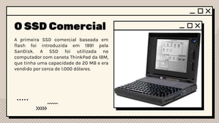 O SSD Comercial
A primeira SSD comercial baseada em
flash foi introduzida em 1991 pela
SanDisk. A SSD foi utilizada no
computador com caneta ThinkPad da IBM,
que tinha uma capacidade de 20 MB e era
vendido por cerca de 1.000 dólares.
 