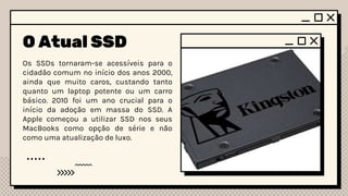 O Atual SSD
Os SSDs tornaram-se acessíveis para o
cidadão comum no início dos anos 2000,
ainda que muito caros, custando tanto
quanto um laptop potente ou um carro
básico. 2010 foi um ano crucial para o
início da adoção em massa do SSD. A
Apple começou a utilizar SSD nos seus
MacBooks como opção de série e não
como uma atualização de luxo.
 