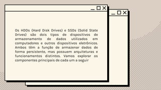 Os HDDs (Hard Disk Drives) e SSDs (Solid State
Drives) são dois tipos de dispositivos de
armazenamento de dados utilizados em
computadores e outros dispositivos eletrônicos.
Ambos têm a função de armazenar dados de
forma persistente, mas possuem arquiteturas e
funcionamentos distintos. Vamos explorar os
componentes principais de cada um a seguir
 