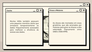 Platters (Discos Magnéticos)
Os HDDs contêm discos rígidos
revestidos por uma camada
magnética. Estes são
normalmente feitos de material
como alumínio ou vidro,
revestidos com uma camada de
grãos magnéticos.
Cada platter possui duas cabeças
de leitura/escrita (uma para cada
lado do disco). Essas cabeças
flutuam a poucos nanômetros da
superfície do disco e são
responsáveis por ler e gravar os
dados no disco usando campos
magnéticos.
Cabeças de Leitura/Escrita
(Read/Write Heads)
Atuador (Actuator)
O atuador é responsável pelo
movimento das cabeças de
leitura/escrita. Ele posiciona as
cabeças sobre as trilhas corretas
nos discos, permitindo o acesso
aos d3ados necessários.
Os discos são montados em eixos
giratórios, que são acionados por
motores para girar os discos a alta
velocidade (tipicamente entre
5400 e 7200 RPM).
Eixos e Motores
Controlador
O controlador é uma parte
essencial do HDD, responsável
pela gestão do acesso aos dados,
decodificação das informações
lidas do disco e envio das
informações corretas para o
computador.
Muitos HDDs também possuem
uma pequena memória cache que
armazena temporariamente os
dados frequentemente acessados
para melhorar a eficiência do
acesso aos dados.
Cache
 