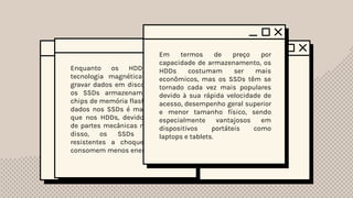 Funcionamento
Geral
Enquanto os HDDs utilizam
tecnologia magnética para ler e
gravar dados em discos giratórios,
os SSDs armazenam dados em
chips de memória flash. O acesso a
dados nos SSDs é mais rápido do
que nos HDDs, devido à ausência
de partes mecânicas móveis. Além
disso, os SSDs são mais
resistentes a choques físicos e
consomem menos energia.
Em termos de preço por
capacidade de armazenamento, os
HDDs costumam ser mais
econômicos, mas os SSDs têm se
tornado cada vez mais populares
devido à sua rápida velocidade de
acesso, desempenho geral superior
e menor tamanho físico, sendo
especialmente vantajosos em
dispositivos portáteis como
laptops e tablets.
 