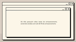 Preço
01 02
03
HDD e SSD Diferenças
Tamanho
04
Partes
Mecanicas Vida útil
Os HDs possuem partes mecânicas, como os discos móveis e o braço mecânico.
Graças a essas partes, eles são muito sensíveis a danos, qualquer pancada que
tomarem pode decorrer na perda de dados.
Os SSDs, por outro lado, são completamente elétricos e, portanto, menos propensos
a danos.
Graças também ao motivo de se ter partes móveis, os HDs são mais lentos que os
SSDs para escrever e ler os dados, com os SSDs podendo ler de 10 até 20 vezes
mais rápido. Essa diferença de velocidade impacta diretamente a rapidez na qual o
sistema operacional e outras aplicações são inicializadas, contribuindo para
aumentar a agilidade e produtividade.
A vida útil dos HDs são maiores em comparação com os SSDs, devido ao fato de
que com o tempo, as células de memória vão sendo desgastadas, e a unidade de
armazenamento vai perdendo suas capacidades. As fabricantes anunciam
limites mínimos de dados gravados como garantia antes que o SSD possa
começar a apresentar os problemas, sendo o TBW (Terabytes Written, ou
Terabytes Gravados) o mais comum deles. O número representa uma quantidade
de dados gravados garantidos pela companhia. Um SSD com 200 TBW, por
exemplo, pode registrar 200 TB de dados antes de perder a garantia. Contudo, o
TBW não representa necessariamente a vida útil exata do componente, atuando
apenas como uma estimativa de quando falhas podem começar a se tornar mais
críticas. O disco ainda pode funcionar normalmente após ultrapassar esse valor,
mas terá a garantia expirada nesse caso.
O preço dos SSDs são muito mais altos do que os dos
HDs, devido ao fato de ser um dispositivo melhor e
mais complexo.
Os SSDs são menores se comparado a um HD, devido a não possuir partes
mecânicas. Além disso, eles são mais silenciosos pelo mesmo motivo.
Capacidade
de Armazen.
05
OS HDs possuem altas taxas de armazenamento,
existindo versões com até 30 TB de armazenamento
 